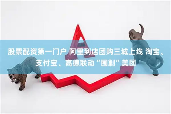 股票配资第一门户 阿里到店团购三城上线 淘宝、支付宝、高德联动“围剿”美团