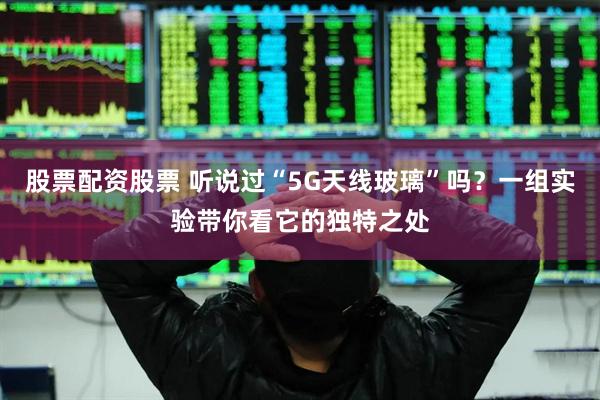 股票配资股票 听说过“5G天线玻璃”吗？一组实验带你看它的独特之处