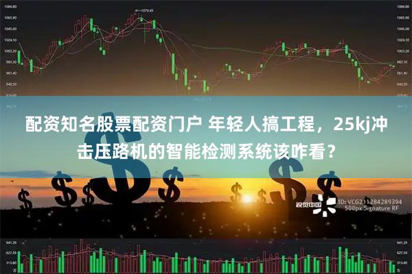 配资知名股票配资门户 年轻人搞工程，25kj冲击压路机的智能检测系统该咋看？