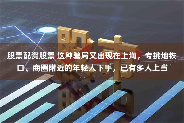 股票配资股票 这种骗局又出现在上海，专挑地铁口、商圈附近的年轻人下手，已有多人上当