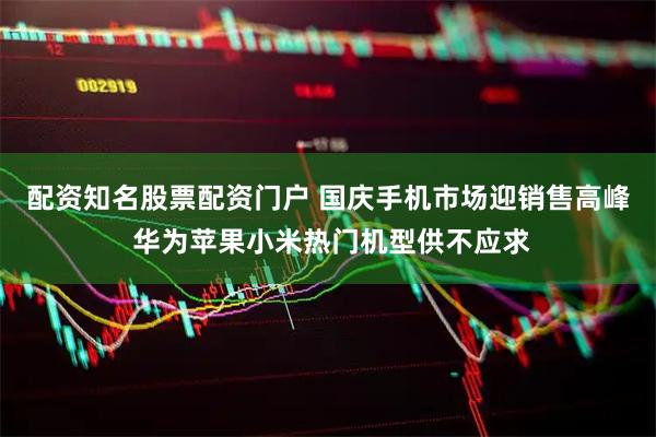 配资知名股票配资门户 国庆手机市场迎销售高峰 华为苹果小米热门机型供不应求