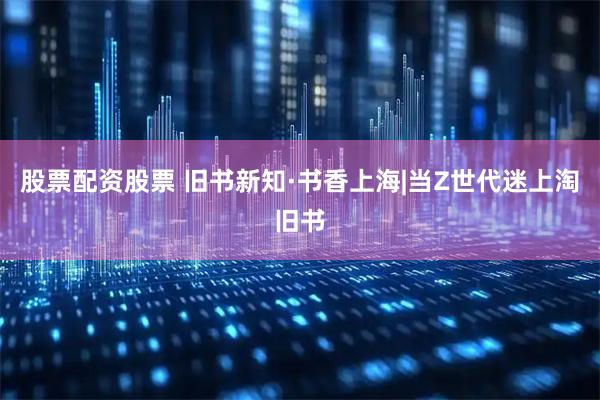 股票配资股票 旧书新知·书香上海|当Z世代迷上淘旧书