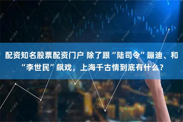 配资知名股票配资门户 除了跟“陆司令”蹦迪、和“李世民”飙戏，上海千古情到底有什么？