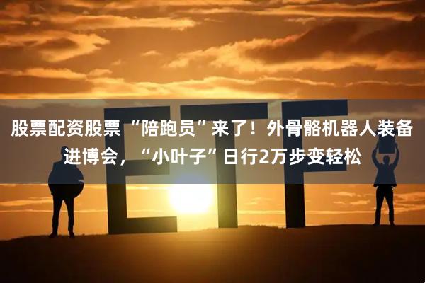 股票配资股票 “陪跑员”来了！外骨骼机器人装备进博会，“小叶子”日行2万步变轻松