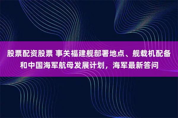 股票配资股票 事关福建舰部署地点、舰载机配备和中国海军航母发展计划，海军最新答问